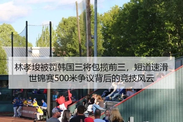 林孝埈被罚韩国三将包揽前三，短道速滑世锦赛500米争议背后的竞技风云
