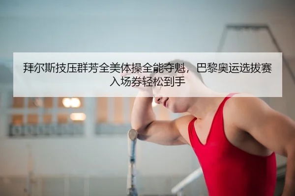 拜尔斯技压群芳全美体操全能夺魁，巴黎奥运选拔赛入场券轻松到手