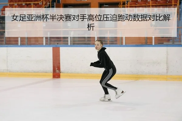 女足亚洲杯半决赛对手高位压迫跑动数据对比解析